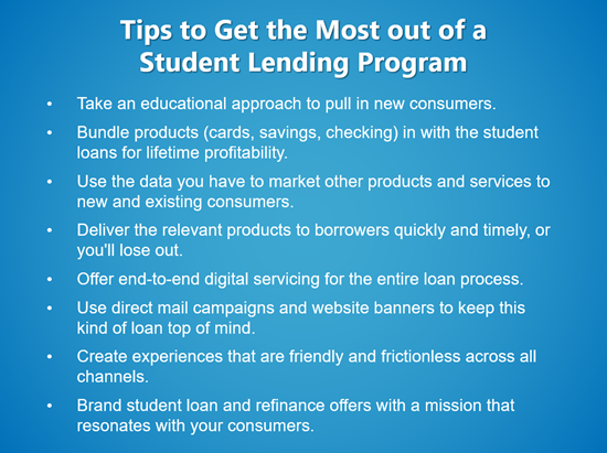 Image listing tips to get the most out of a student lending program. First tip is take an educational approach to pull in new consumers. Second tip is to bundle products in with the student loans for lifetime profitability. Third tip is use the data you have to market other products and services to consumers. Fourth tip is deliver the relevant products to borrowers quickly and timely. Fifth tip is offer end-to-end digital servicing for the entire loan process. Sixth tip is create friendly and frictionless experiences across all channels. Seventh tip is to brand student loan and refinance offers with a mission that resonates with your consumers.