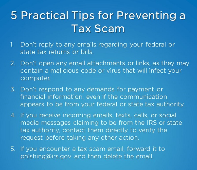 Image listing 5 practical tips for preventing a tax scam. First tip is to not reply to emails regarding tax returns or bills. Second tip is to not open email attachments or links. Third is to not respond to demands for payments or financial information. Fourth is if you receive any type of message claiming to be from the IRS or state tax authority, contact them directly to verify the request. Fifth is if you encounter a tax scam email, forward it to phishing@irs.gov and delete the email.⁠